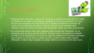 VIRUS DE BOOT
• Después de la infección, cuando se arranque el sistema se ejecutará el código
contenido en el sector de arranque, pasando el virus a la memoria. En caso
de que sea necesario, el virus hará que el sistema continúe el proceso de
inicio con el contenido del sector original. Muchos virus emplean este
método, pues así toman el control del ordenador desde que éste se enciende.
• Es importante hacer notar que cualquier disco puede ser infectado, no es
necesario que el disco sea de sistema. Muchas veces nos dejamos olvidado
un disco en la disquetera y al volver a arrancar, aparece el mensaje indicando
que el disco no es de inicio, a pesar de ello, el disco podía haber estado
infectado y hasta haber pasado su código dañino al arranque del disco duro.
 