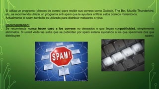Si utiliza un programa (clientes de correo) para recibir sus correos como Outlook, The Bat, Mozilla Thunderbird,
etc, se recomienda utilizar un programa anti spam que le ayudara a filtrar estos correos molestosos.
Actualmente el spam también es utilizado para distribuir malwares o virus
Recomendación:
Se recomienda nunca hacer caso a los correos no deseados o que llegan conpublicidad, simplemente
elimínelos. Si usted visita las webs que se publicitan por spam estaría ayudando a los que spammers (los que
distribuyen spam).
 