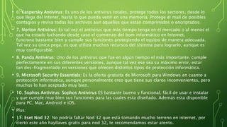 • 6. Kaspersky Antivirus: Es uno de los antivirus totales, protege todos los sectores, desde lo
que llega del Intenet, hasta lo que pueda venir en una memoria. Protege el mail de posibles
contagios y revisa todos los archivos aun aquellos que están comprimidos o encriptados.
• 7. Norton Antivirus: Es tal vez el antivirus que más tiempo tenga en el mercado o al menos el
que ha estado luchando desde caso el comienzo del bom informático en Internet,
funciona bastante bien y cumple sus funciones protegiendo el equipo de manera adecuada.
Tal vez su única pega, es que utiliza muchos recursos del sistema para lograrlo, aunque es
muy configurable.
• 8. Panda Antivirus: Uno de los antivirus que fue en algún tiempo el más importante, cumple
perfectamente en sus diferentes versiones, aunque tal vez ese sea su máximo error, estar
tan des-fragmentado en versiones que ofrecen distintos tipos de protección informática.
• 9. Microsoft Security Essentials: Es la oferta gratuita de Microsoft para Windows en cuanto a
protección informatica, aunque personalmente creo que tiene sus claros inconvenientes, pero
muchos lo han aceptado muy bien.
• 10. Sophos Antivirus: Sophos Antivirus ES bastante bueno y funcional, fácil de usar e instalar
y que cumple muy bien sus funciones para las cuales esta diseñado. Además esta disponible
para PC, Mac, Android e iOS.
• Plus:
• 11. Eset Nod 32: No podría faltar Nod 32 que está tomando mucho terreno en internet, por
cierto este año hayllaves gratis para nod 32, te recomendamos estar atento.
 