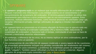 SPYWARE
• El spyware o programa espía es un malware que recopila información de un ordenador y
después transmite esta información a una entidad externa sin el conocimiento o el
consentimiento del propietario del ordenador. El términospyware también se utiliza más
ampliamente para referirse a otros productos que no son estrictamente spyware. Estos
productos, realizan diferentes funciones, como mostrar anuncios no solicitados (pop-up),
recopilar información privada, redirigir solicitudes de páginas e instalar marcadores de
teléfono.
• Un spyware típico se autoinstala en el sistema afectado de forma que se ejecuta cada vez
que se pone en marcha el ordenador (utilizando CPU y memoria RAM, reduciendo la
estabilidad del ordenador), y funciona todo el tiempo, controlando el uso que se hace de
Internet y mostrando anuncios relacionados.
• Sin embargo, a diferencia de los virus, no se intenta replicar en otros ordenadores, por lo
que funciona como un parásito.
• Las consecuencias de una infección de spyware moderada o severa (aparte de las cuestiones
de privacidad) generalmente incluyen una pérdida considerable del rendimiento del sistema
(hasta un 50 % en casos extremos), y problemas de estabilidad graves (el ordenador se
queda "colgado"). También causan dificultad a la hora de conectar a Internet. Algunos
ejemplos de programas espía conocidos son Gator o Bonzi Buddy.
 
