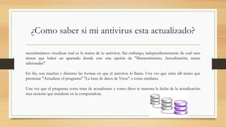 ¿Como saber si mi antivirus esta actualizado?
necesitaríamos visualizar cual es la marca de tu antivirus. Sin embargo, independientemente de cual uses
tienen que haber un apartado donde este una opción de "Mantenimiento, Actualización, tareas
adicionales"
En fin, son muchas y distintas las formas en que el antivirus lo llama. Una vez que estés allí tienes que
presionar "Actualizar el programa" "La base de datos de Virus" o cosas similares.
Una vez que el programa corra trata de actualizarse y como dices te muestra la fecha de la actualización
mas reciente que instalaste en la computadora.
 