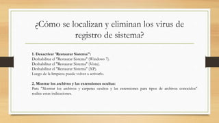¿Cómo se localizan y eliminan los virus de
registro de sistema?
1. Desactivar 'Restaurar Sistema":
Deshabilitar el "Restaurar Sistema" (Windows 7).
Deshabilitar el "Restaurar Sistema" (Vista).
Deshabilitar el "Restaurar Sistema" (XP).
Luego de la limpieza puede volver a activarlo.
2. Mostrar los archivos y las extensiones ocultas:
Para "Mostrar los archivos y carpetas ocultos y las extensiones para tipos de archivos conocidos"
realice estas indicaciones.
 