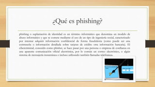 ¿Qué es phishing?
phishing o suplantación de identidad es un término informático que denomina un modelo de
abuso informático y que se comete mediante el uso de un tipo de ingeniería social, caracterizado
por intentar adquirir información confidencial de forma fraudulenta (como puede ser una
contraseña o información detallada sobre tarjetas de crédito otra información bancaria). El
cibercriminal, conocido como phisher, se hace pasar por una persona o empresa de confianza en
una aparente comunicación oficial electrónica, por lo común un correo electrónico, o algún
sistema de mensajería instantánea o incluso utilizando también llamadas telefónicas.
 