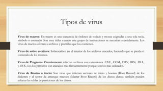 Tipos de virus
Virus de macros: Un macro es una secuencia de órdenes de teclado y mouse asignadas a una sola tecla,
símbolo o comando. Son muy útiles cuando este grupo de instrucciones se necesitan repetidamente. Los
virus de macros afectan a archivos y plantillas que los contienen.
Virus de sobre escritura: Sobrescriben en el interior de los archivos atacados, haciendo que se pierda el
contenido de los mismos.
Virus de Programa: Comúnmente infectan archivos con extensiones .EXE, .COM, .DRV, .BIN, .DLL,
y .SYS., los dos primeros son atacados más frecuentemente porque son los más utilizados.
Virus de Booteo o inicio: Son virus que infectan sectores de inicio y booteo (Boot Record) de los
diskettes y el sector de arranque maestro (Master Boot Record) de los discos duros; también pueden
infectar las tablas de particiones de los discos.
.
 