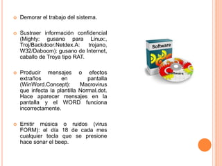  Demorar el trabajo del sistema.
 Sustraer información confidencial
(Mighty: gusano para Linux:,
Troj/Backdoor.Netdex.A: trojano,
W32/Daboom): gusano de Internet,
caballo de Troya tipo RAT.
 Producir mensajes o efectos
extraños en pantalla
(WinWord.Concept): Macrovirus
que infecta la plantilla Normal.dot.
Hace aparecer mensajes en la
pantalla y el WORD funciona
incorrectamente.
 Emitir música o ruidos (virus
FORM): el día 18 de cada mes
cualquier tecla que se presione
hace sonar el beep.
 