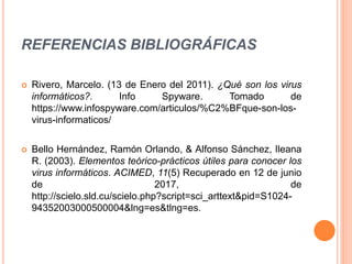 REFERENCIAS BIBLIOGRÁFICAS
 Rivero, Marcelo. (13 de Enero del 2011). ¿Qué son los virus
informáticos?. Info Spyware. Tomado de
https://www.infospyware.com/articulos/%C2%BFque-son-los-
virus-informaticos/
 Bello Hernández, Ramón Orlando, & Alfonso Sánchez, Ileana
R. (2003). Elementos teórico-prácticos útiles para conocer los
virus informáticos. ACIMED, 11(5) Recuperado en 12 de junio
de 2017, de
http://scielo.sld.cu/scielo.php?script=sci_arttext&pid=S1024-
94352003000500004&lng=es&tlng=es.
 