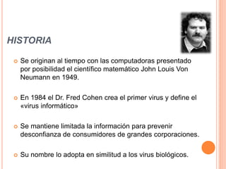 HISTORIA
 Se originan al tiempo con las computadoras presentado
por posibilidad el científico matemático John Louis Von
Neumann en 1949.
 En 1984 el Dr. Fred Cohen crea el primer virus y define el
«virus informático»
 Se mantiene limitada la información para prevenir
desconfianza de consumidores de grandes corporaciones.
 Su nombre lo adopta en similitud a los virus biológicos.
 