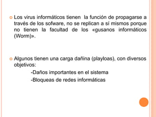  Los virus informáticos tienen la función de propagarse a
través de los sofware, no se replican a sí mismos porque
no tienen la facultad de los «gusanos informáticos
(Worm)».
 Algunos tienen una carga dañina (playloas), con diversos
objetivos:
-Daños importantes en el sistema
-Bloqueas de redes informáticas
 