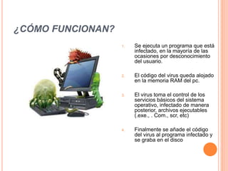 ¿CÓMO FUNCIONAN?
1. Se ejecuta un programa que está
infectado, en la mayoría de las
ocasiones por desconocimiento
del usuario.
2. El código del virus queda alojado
en la memoria RAM del pc.
3. El virus toma el control de los
servicios básicos del sistema
operativo, infectado de manera
posterior, archivos ejecutables
(.exe., . Com., scr, etc)
4. Finalmente se añade el código
del virus al programa infectado y
se graba en el disco
 