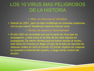 LOS 10 VIRUS MAS PELIGROSOS
DE LA HISTORIA
 Klez, un virus que se "actualiza
 Debutó en 2001, pero ha sido modificado en diversas ocasiones,
con lo que marcó "tendencia" para los futuros virus.
 Nimda, de usuario a "administrador
 El año 2001 es recordado aún por la serie de virus que se
propagaron, y éste entra en la lista de los más rápidos en
propagarse. De hecho Nimda (que es Admin escrito al revés),
sólo tardó 20 minutos en llegar al tope de la lista de reportes de
ataques virales en todo el mundo. El primer objetivo es colapsar
la conexión a Internet del usuario, y luego tomar control del
equipo.
 