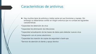 Características de antivirus
 Hay muchos tipos de antivirus y todos varían en sus funciones y manejo. Sin
embargo no deberíamos confiar en ningún antivirus que no cumpla las siguientes
características:
*Capacidad de detención de virus
*Capacidad de eliminación de infecciones
*Capacidad actualización de las bases de datos para detectar nuevos virus
*Integración con el correo electrónico
*Capacidad de creación de copias de seguridad o back-ups
*Servicio de atención al cliente y apoyo técnico
 