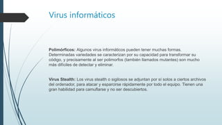 Virus informáticos
Polimórficos: Algunos virus informáticos pueden tener muchas formas.
Determinadas variedades se caracterizan por su capacidad para transformar su
código, y precisamente al ser polimorfos (también llamados mutantes) son mucho
más difíciles de detectar y eliminar.
Virus Stealth: Los virus stealth o sigilosos se adjuntan por sí solos a ciertos archivos
del ordenador, para atacar y esparcirse rápidamente por todo el equipo. Tienen una
gran habilidad para camuflarse y no ser descubiertos.
 