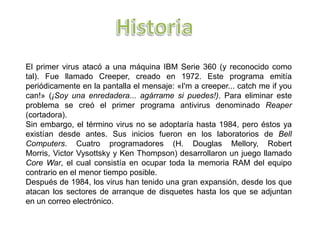 El primer virus atacó a una máquina IBM Serie 360 (y reconocido como
tal). Fue llamado Creeper, creado en 1972. Este programa emitía
periódicamente en la pantalla el mensaje: «I'm a creeper... catch me if you
can!» (¡Soy una enredadera... agárrame si puedes!). Para eliminar este
problema se creó el primer programa antivirus denominado Reaper
(cortadora).
Sin embargo, el término virus no se adoptaría hasta 1984, pero éstos ya
existían desde antes. Sus inicios fueron en los laboratorios de Bell
Computers. Cuatro programadores (H. Douglas Mellory, Robert
Morris, Victor Vysottsky y Ken Thompson) desarrollaron un juego llamado
Core War, el cual consistía en ocupar toda la memoria RAM del equipo
contrario en el menor tiempo posible.
Después de 1984, los virus han tenido una gran expansión, desde los que
atacan los sectores de arranque de disquetes hasta los que se adjuntan
en un correo electrónico.
 