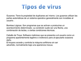 Gusanos: Tiene la propiedad de duplicarse así mismo. Los gusanos utilizan las
partes automáticas de un sistema operativo generalmente son invisibles al
usuario .

Bombas Lógicas: Son programas que se activan a producirse un
acontecimiento determinado. La condición suele ser una flecha, una
combinación de teclas, o ciertas condiciones técnicas.

Caballo de Troya: Software malicioso que se presenta a el usuario como un
programa aparentemente legitimo e inofensivo pero al ejecutarlo ocasiona
daño.
El troyano accede y controla la máquina anfitriona sin ser
advertido, normalmente bajo una apariencia inocua.
 