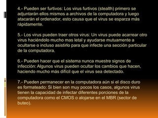 4.- Pueden ser furtivos: Los virus furtivos (stealth) primero se
adjuntarán ellos mismos a archivos de la computadora y luego
atacarán el ordenador, esto causa que el virus se esparza más
rápidamente.
5.- Los virus pueden traer otros virus: Un virus puede acarrear otro
virus haciéndolo mucho mas letal y ayudarse mutuamente a
ocultarse o incluso asistirlo para que infecte una sección particular
de la computadora.
6.- Pueden hacer que el sistema nunca muestre signos de
infección: Algunos virus pueden ocultar los cambios que hacen,
haciendo mucho más difícil que el virus sea detectado.
7.- Pueden permanecer en la computadora aún si el disco duro
es formateado: Si bien son muy pocos los casos, algunos virus
tienen la capacidad de infectar diferentes porciones de la
computadora como el CMOS o alojarse en el MBR (sector de
buteo).
 