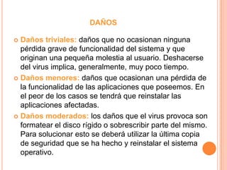 DAÑOS
 Daños triviales: daños que no ocasionan ninguna
pérdida grave de funcionalidad del sistema y que
originan una pequeña molestia al usuario. Deshacerse
del virus implica, generalmente, muy poco tiempo.
 Daños menores: daños que ocasionan una pérdida de
la funcionalidad de las aplicaciones que poseemos. En
el peor de los casos se tendrá que reinstalar las
aplicaciones afectadas.
 Daños moderados: los daños que el virus provoca son
formatear el disco rígido o sobrescribir parte del mismo.
Para solucionar esto se deberá utilizar la última copia
de seguridad que se ha hecho y reinstalar el sistema
operativo.
 
