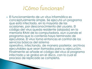 El funcionamiento de un virus informático es conceptualmente simple. Se ejecuta un programa que está infectado, en la mayoría de las ocasiones, por desconocimiento del usuario. El código del virus queda residente (alojado) en la memoria RAM de la computadora, aun cuando el programa que lo contenía haya terminado de ejecutarse. El virus toma entonces el control de los servicios básicos del sistema operativo, infectando, de manera posterior, archivos ejecutables que sean llamados para su ejecución. Finalmente se añade el código del virus al programa infectado y se graba en el disco, con lo cual el proceso de replicado se completa.¿Cómo funcionan?