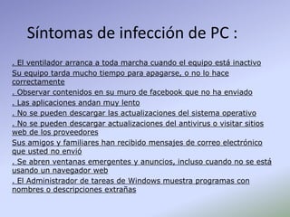 Síntomas de infección de PC :
. El ventilador arranca a toda marcha cuando el equipo está inactivo
Su equipo tarda mucho tiempo para apagarse, o no lo hace
correctamente
. Observar contenidos en su muro de facebook que no ha enviado
. Las aplicaciones andan muy lento
. No se pueden descargar las actualizaciones del sistema operativo
. No se pueden descargar actualizaciones del antivirus o visitar sitios
web de los proveedores
Sus amigos y familiares han recibido mensajes de correo electrónico
que usted no envió
. Se abren ventanas emergentes y anuncios, incluso cuando no se está
usando un navegador web
. El Administrador de tareas de Windows muestra programas con
nombres o descripciones extrañas
 
