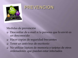 Medidas de prevención
 Desconfiar de e-mail si la persona que lo envió es
  un desconocido
 Hacer copias de seguridad frecuentes

 Tener un antivirus de escritorio

 No utilizar lápices de memoria o tarjetas de otros
  ordenadores que puedan estar infectados
 