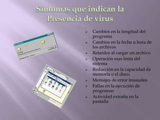    Cambios en la longitud del
    programa
   Cambios en la fecha u hora de
    los archivos
   Retardos al cargar un archivo
   Operación mas lenta del
    sistema
   Reducción en la capacidad de
    memoria o el disco
   Mensajes de error inusuales
   Fallas en la ejecución de
    programas
   Actividad extraña en la
    pantalla
 