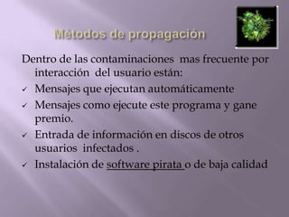 Dentro de las contaminaciones mas frecuente por
  interacción del usuario están:
 Mensajes que ejecutan automáticamente

 Mensajes como ejecute este programa y gane
  premio.
 Entrada de información en discos de otros
  usuarios infectados .
 Instalación de software pirata o de baja calidad
 