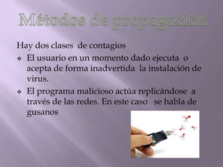 Hay dos clases de contagios
 El usuario en un momento dado ejecuta o
  acepta de forma inadvertida la instalación de
  virus.
 El programa malicioso actúa replicándose a
  través de las redes. En este caso se habla de
  gusanos
 
