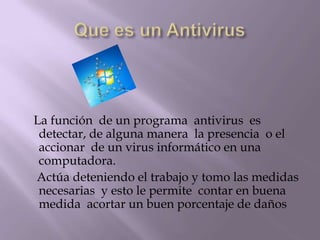 La función de un programa antivirus es
 detectar, de alguna manera la presencia o el
 accionar de un virus informático en una
 computadora.
Actúa deteniendo el trabajo y tomo las medidas
 necesarias y esto le permite contar en buena
 medida acortar un buen porcentaje de daños
 