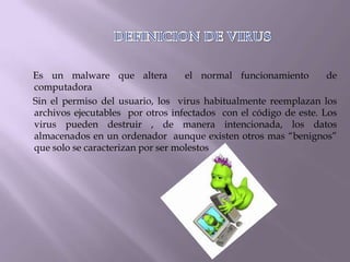 Es un malware que altera           el normal funcionamiento       de
computadora
Sin el permiso del usuario, los virus habitualmente reemplazan los
archivos ejecutables por otros infectados con el código de este. Los
virus pueden destruir , de manera intencionada, los datos
almacenados en un ordenador aunque existen otros mas “benignos”
que solo se caracterizan por ser molestos
 