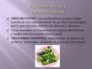    VIRUS MUTANTES: van cambiando su propio código
    cuando se van reproduciendo. Se pueden autoencriptar
    por lo que son muy difíciles de detectar y eliminar
   Virus anexados: se encuentran en correos electrónicos
    y suelen infectar cuando abren e-mail.
   Virus sobre escritura: sobrescriben el interior de
    archivos infectados , se pierde el contenido del mismo.
 