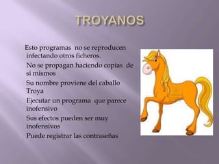 Esto programas no se reproducen
infectando otros ficheros.
No se propagan haciendo copias de
si mismos
Su nombre proviene del caballo
Troya
Ejecutar un programa que parece
inofensivo
Sus efectos pueden ser muy
inofensivos
Puede registrar las contraseñas
 