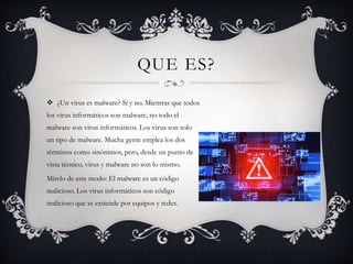 QUE ES?
 ¿Un virus es malware? Sí y no. Mientras que todos
los virus informáticos son malware, no todo el
malware son virus informáticos. Los virus son solo
un tipo de malware. Mucha gente emplea los dos
términos como sinónimos, pero, desde un punto de
vista técnico, virus y malware no son lo mismo.
Mírelo de este modo: El malware es un código
malicioso. Los virus informáticos son código
malicioso que se extiende por equipos y redes.
 