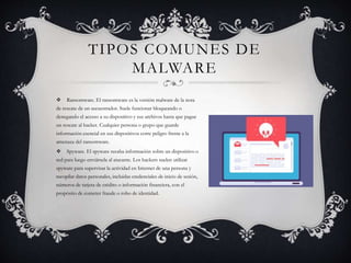 TIPOS COMUNES DE
MALWARE
 Ransomware. El ransomware es la versión malware de la nota
de rescate de un secuestrador. Suele funcionar bloqueando o
denegando el acceso a su dispositivo y sus archivos hasta que pague
un rescate al hacker. Cualquier persona o grupo que guarde
información esencial en sus dispositivos corre peligro frente a la
amenaza del ransomware.
 Spyware. El spyware recaba información sobre un dispositivo o
red para luego enviársela al atacante. Los hackers suelen utilizar
spyware para supervisar la actividad en Internet de una persona y
recopilar datos personales, incluidas credenciales de inicio de sesión,
números de tarjeta de crédito o información financiera, con el
propósito de cometer fraude o robo de identidad.
 