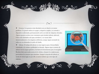  Gusanos. Los gusanos están diseñados con un objetivo en mente:
proliferar. Un gusano infecta un equipo y después se replica y se extiende a
dispositivos adicionales, permaneciendo activo en todas las máquinas afectadas.
Algunos gusanos actúan como mensajeros para instalar malware adicional.
Otros están diseñados solo para extenderse y no causan daño
intencionadamente a las máquinas anfitrionas, aunque siguen atestando las
redes con sus demandas de ancho de banda.
 Adware. El trabajo del adware es crear ingresos para el desarrollador
sometiendo a la víctima a publicidad no deseada. Algunos tipos comunes de
adware son los juegos gratuitos y las barras de herramientas para el navegador.
Recaban datos personales acerca de la víctima y después los emplean para
personalizar los anuncios que muestran. Aunque la mayoría del adware se
instala de forma legal, no por ello es menos molesto que otros tipos de
malware.
 