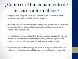 ¿Como es el funcionamiento de
los virus informáticos?
Se ejecuta un programa que está infectado, en la mayoría de las
ocasiones, por desconocimiento del usuario.
 El código del virus queda residente (alojado) en la memoria RAM de
la computadora, aun cuando el programa que lo contenía haya
terminado de ejecutarse.
El virus toma entonces el control de los servicios básicos del sistema
operativo, infectando, de manera posterior, archivos ejecutables
(.exe., .com, .scr, etc) que sean llamados para su ejecución.
Finalmente se añade el código del virus al programa infectado y se
graba en el disco, con lo cual el proceso de replicado se completa.
 