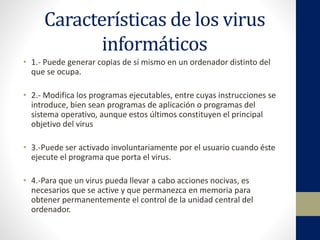 Características de los virus
informáticos
• 1.- Puede generar copias de sí mismo en un ordenador distinto del
que se ocupa.
• 2.- Modifica los programas ejecutables, entre cuyas instrucciones se
introduce, bien sean programas de aplicación o programas del
sistema operativo, aunque estos últimos constituyen el principal
objetivo del virus
• 3.-Puede ser activado involuntariamente por el usuario cuando éste
ejecute el programa que porta el virus.
• 4.-Para que un virus pueda llevar a cabo acciones nocivas, es
necesarios que se active y que permanezca en memoria para
obtener permanentemente el control de la unidad central del
ordenador.
 