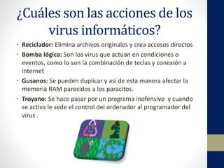 ¿Cuáles son las acciones de los
virus informáticos?
• Reciclador: Elimina archivos originales y crea accesos directos
• Bomba lógica: Son los virus que actúan en condiciones o
eventos, como lo son la combinación de teclas y conexión a
internet
• Gusanos: Se pueden duplicar y así de esta manera afectar la
memoria RAM parecidos a los paracitos.
• Troyano: Se hace pasar por un programa inofensivo y cuando
se activa le sede el control del ordenador al programador del
virus .
 