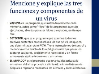 Mencione y explique las tres
funciones y componentes de
un virus
• VACUNA es un programa que instalado residente en la
memoria, actúa como "filtro" de los programas que son
ejecutados, abiertos para ser leídos o copiados, en tiempo
real.
• DETECTOR, que es el programa que examina todos los
archivos existentes en el disco o a los que se les indique en
una determinada ruta o PATH. Tiene instrucciones de control y
reconocimiento exacto de los códigos virales que permiten
capturar sus pares, debidamente registrados y en forma
sumamente rápida desarman su estructura.
• ELIMINADOR es el programa que una vez desactivada la
estructura del virus procede a eliminarlo e inmediatamente
después a reparar o reconstruir los archivos y áreas afectadas.
 