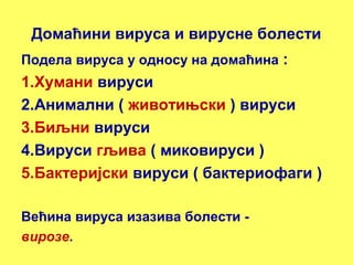 Домаћини вируса и вирусне болести 
Подела вируса у односу на домаћина : 
1.Хумани вируси 
2.Анимални ( животињски ) вируси 
3.Биљни вируси 
4.Вируси гљива ( миковируси ) 
5.Бактеријски вируси ( бактериофаги ) 
Већина вируса изазива болести - 
вирозе. 
 