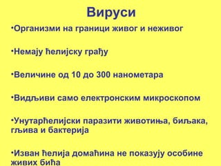 Вируси 
•Организми на граници живог и неживог 
•Немају ћелијску грађу 
•Величине од 10 до 300 нанометара 
•Видљиви само електронским микроскопом 
•Унутарћелијски паразити животиња, биљака, 
гљива и бактерија 
•Изван ћелија домаћина не показују особине 
живих бића 
 