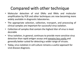 Compared with other technique
• Molecular detection of viral DNAs and RNAs and molecular
amplification by PCR and other techniques are now becoming more
widely available in diagnostic laboratories.
• The appropriate selection, collection, transport, and processing of
clinical samples are important for successful virus isolation.
• Collection of samples that contain the highest titer of virus is most
desirable
• Virus isolation, in general, continues to provide more sensitive virus
detection than rapid antigen assays and remains less costly and
generally better suited for detecting a wider range of viruses.
• Today, virus isolation in cell culture remains a useful approach for
viral disease diagnosis.
 