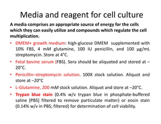 Media and reagent for cell culture
A media comprises an appropriate source of energy for the cells
which they can easily utilize and compounds which regulate the cell
multiplication.
• DMEM+ growth medium: high-glucose DMEM supplemented with
10% FBS, 4 mM glutamine, 100 IU penicillin, and 100 μg/mL
streptomycin. Store at 4°C.
• Fetal bovine serum (FBS). Sera should be aliquoted and stored at –
20°C.
• Penicillin–streptomycin solution. 100X stock solution. Aliquot and
store at –20°C
• L-Glutamine, 200 mM stock solution. Aliquot and store at –20°C.
• Trypan blue stain (0.4% w/v trypan blue in phosphate-buffered
saline [PBS] filtered to remove particulate matter) or eosin stain
(0.14% w/v in PBS; filtered) for determination of cell viability.
 
