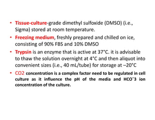 • Tissue-culture-grade dimethyl sulfoxide (DMSO) (i.e.,
Sigma) stored at room temperature.
• Freezing medium, freshly prepared and chilled on ice,
consisting of 90% FBS and 10% DMSO
• Trypsin is an enzyme that is active at 37°C. it is advisable
to thaw the solution overnight at 4°C and then aliquot into
convenient sizes (i.e., 40 mL/tube) for storage at –20°C
• CO2 concentration is a complex factor need to be regulated in cell
culture as it influence the pH of the media and HCO¯3 ion
concentration of the culture.
 