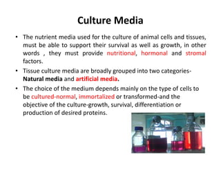 Culture Media
• The nutrient media used for the culture of animal cells and tissues,
must be able to support their survival as well as growth, in other
words , they must provide nutritional, hormonal and stromal
factors.
• Tissue culture media are broadly grouped into two categories-
Natural media and artificial media.
• The choice of the medium depends mainly on the type of cells to
be cultured-normal, immortalized or transformed-and the
objective of the culture-growth, survival, differentiation or
production of desired proteins.
 