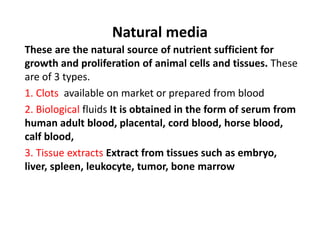 Natural media
These are the natural source of nutrient sufficient for
growth and proliferation of animal cells and tissues. These
are of 3 types.
1. Clots available on market or prepared from blood
2. Biological fluids It is obtained in the form of serum from
human adult blood, placental, cord blood, horse blood,
calf blood,
3. Tissue extracts Extract from tissues such as embryo,
liver, spleen, leukocyte, tumor, bone marrow
 