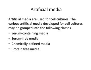 Artificial media
Artificial media are used for cell cultures. The
various artificial media developed for cell cultures
may be grouped into the following classes.
• Serum-containing media
• Serum-free media
• Chemically defined media
• Protein free media
 