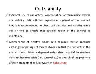 Cell viability
 Every cell line has an optimal concentration for maintaining growth
and viability. Until sufficient experience is gained with a new cell
line, it is recommended to check cell densities and viability every
day or two to ensure that optimal health of the cultures is
maintained.
 Maintenance of healthy, viable cells requires routine medium
exchanges or passage of the cells to ensure that the nutrients in the
medium do not become depleted and/or that the pH of the medium
does not become acidic (i.e., turn yellow) as a result of the presence
of large amounts of cellular waste by Sub culture.
 