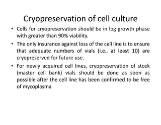 Cryopreservation of cell culture
• Cells for cryopreservation should be in log growth phase
with greater than 90% viability.
• The only insurance against loss of the cell line is to ensure
that adequate numbers of vials (i.e., at least 10) are
cryopreserved for future use.
• For newly acquired cell lines, cryopreservation of stock
(master cell bank) vials should be done as soon as
possible after the cell line has been confirmed to be free
of mycoplasma
 