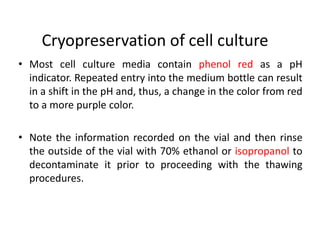 Cryopreservation of cell culture
• Most cell culture media contain phenol red as a pH
indicator. Repeated entry into the medium bottle can result
in a shift in the pH and, thus, a change in the color from red
to a more purple color.
• Note the information recorded on the vial and then rinse
the outside of the vial with 70% ethanol or isopropanol to
decontaminate it prior to proceeding with the thawing
procedures.
 