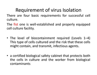 Requirement of virus Isolation
There are four basic requirements for successful cell
culture.
The fist one is well-established and properly equipped
cell culture facility.
• The level of biocontainment required (Levels 1–4)
This type of cells cultured and the risk that these cells
might contain, and transmit, infectious agents.
• a certified biological safety cabinet that protects both
the cells in culture and the worker from biological
contaminants
 