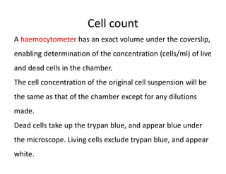 Cell count
A haemocytometer has an exact volume under the coverslip,
enabling determination of the concentration (cells/ml) of live
and dead cells in the chamber.
The cell concentration of the original cell suspension will be
the same as that of the chamber except for any dilutions
made.
Dead cells take up the trypan blue, and appear blue under
the microscope. Living cells exclude trypan blue, and appear
white.
 